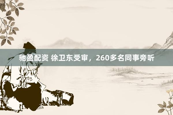 驰盈配资 徐卫东受审，260多名同事旁听