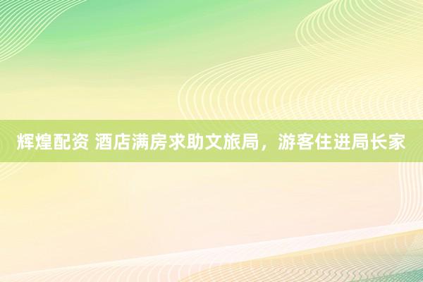 辉煌配资 酒店满房求助文旅局，游客住进局长家