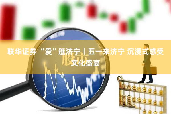 联华证券 “爱”逛济宁丨五一来济宁 沉浸式感受文化盛宴