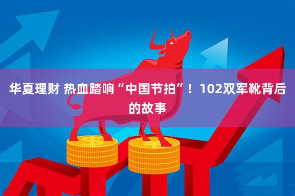华夏理财 热血踏响“中国节拍”！102双军靴背后的故事