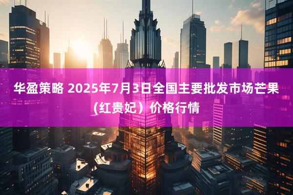 华盈策略 2025年7月3日全国主要批发市场芒果(红贵妃）价格行情
