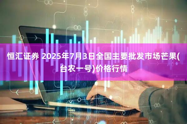 恒汇证券 2025年7月3日全国主要批发市场芒果(台农一号)价格行情