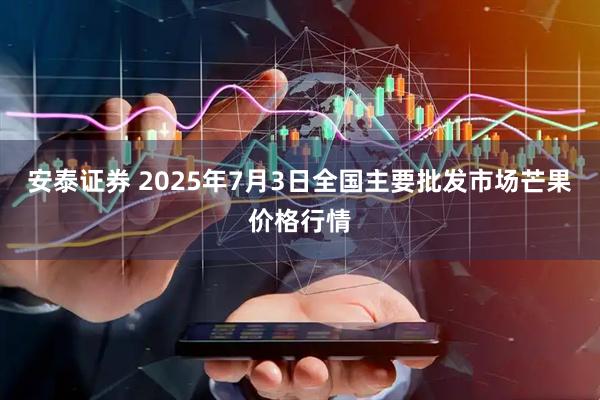 安泰证券 2025年7月3日全国主要批发市场芒果价格行情