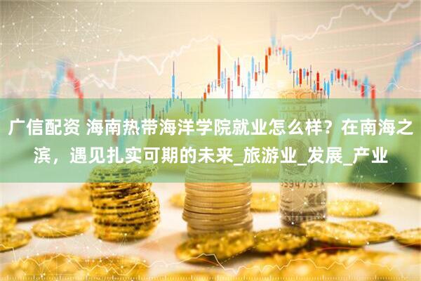 广信配资 海南热带海洋学院就业怎么样？在南海之滨，遇见扎实可期的未来_旅游业_发展_产业