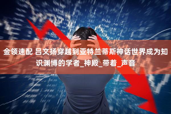 金领速配 吕文扬穿越到亚特兰蒂斯神话世界成为知识渊博的学者_神殿_带着_声音