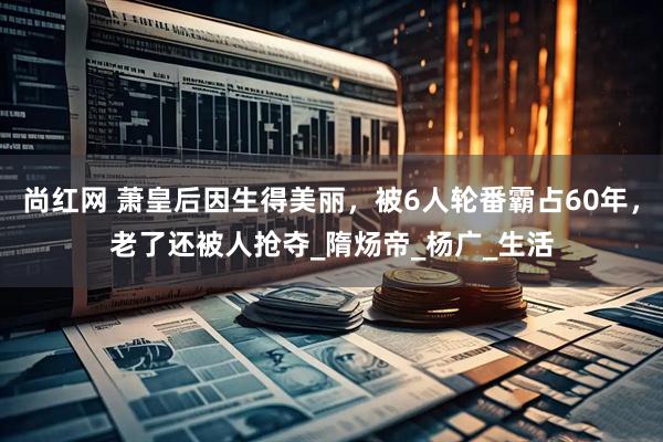 尚红网 萧皇后因生得美丽，被6人轮番霸占60年，老了还被人抢夺_隋炀帝_杨广_生活