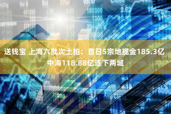 送钱宝 上海六批次土拍：首日5宗地揽金185.3亿 中海118.88亿连下两城